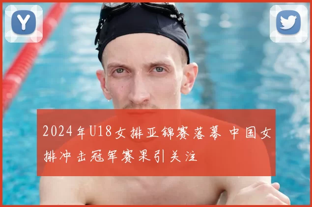 2024年U18女排亚锦赛落幕 中国女排冲击冠军赛果引关注
