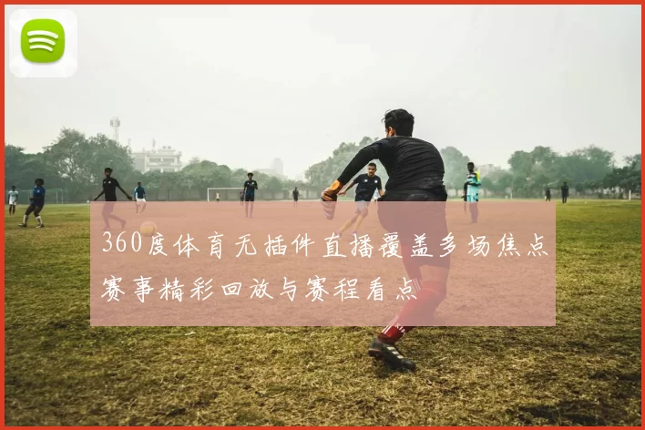 360度体育无插件直播覆盖多场焦点赛事精彩回放与赛程看点