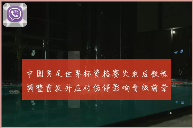 中国男足世界杯资格赛失利后教练调整首发并应对伤停影响晋级前景