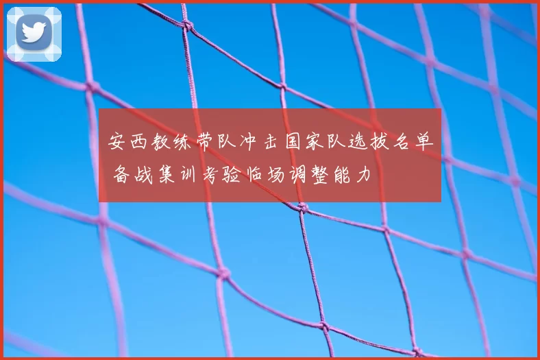 安西教练带队冲击国家队选拔名单 备战集训考验临场调整能力