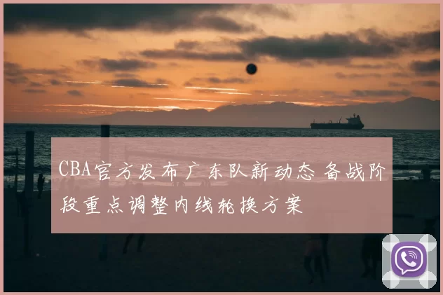 CBA官方发布广东队新动态 备战阶段重点调整内线轮换方案