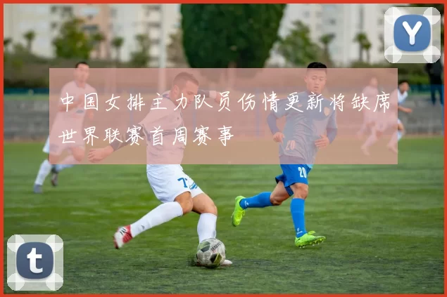 中国女排主力队员伤情更新将缺席世界联赛首周赛事