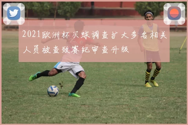 2021欧洲杯买球调查扩大多名相关人员被查致赛纪审查升级