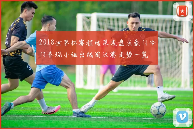 2018世界杯赛程结果表盘点豪门冷门齐现小组出线淘汰赛走势一览