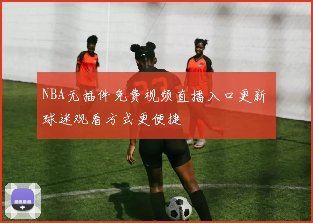 NBA无插件免费视频直播入口更新 球迷观看方式更便捷