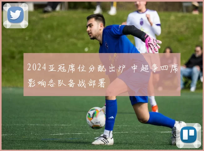 2024亚冠席位分配出炉 中超争四席影响各队备战部署
