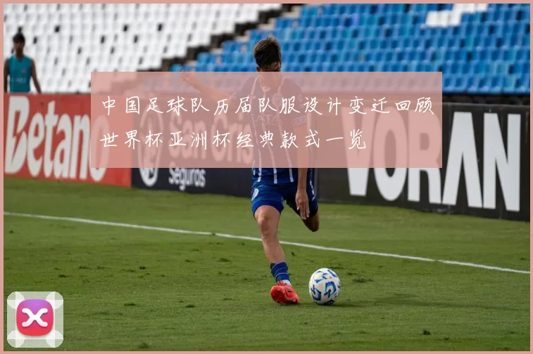 中国足球队历届队服设计变迁回顾世界杯亚洲杯经典款式一览