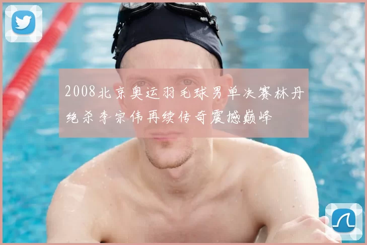 2008北京奥运羽毛球男单决赛林丹绝杀李宗伟再续传奇震撼巅峰