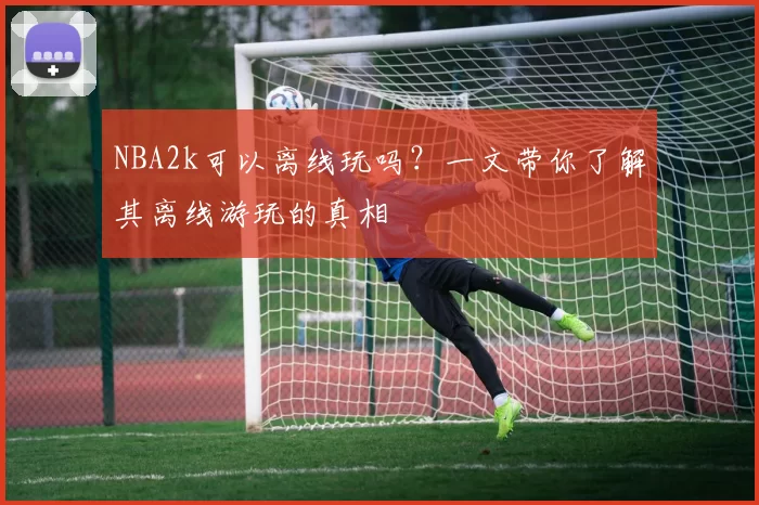 NBA2k可以离线玩吗?一文带你了解其离线游玩的真相