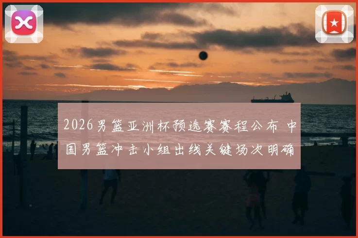 2026男篮亚洲杯预选赛赛程公布 中国男篮冲击小组出线关键场次明确