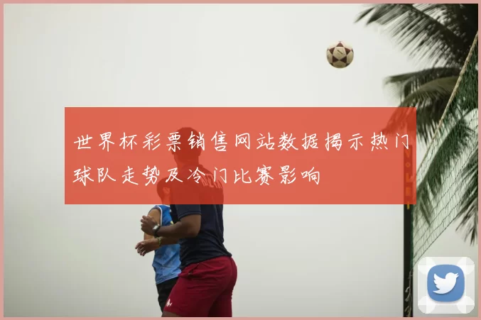 世界杯彩票销售网站数据揭示热门球队走势及冷门比赛影响