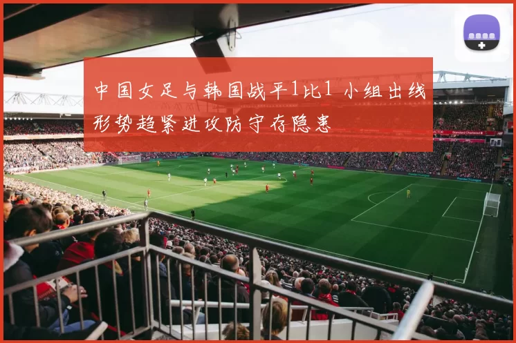 中国女足与韩国战平1比1 小组出线形势趋紧进攻防守存隐患