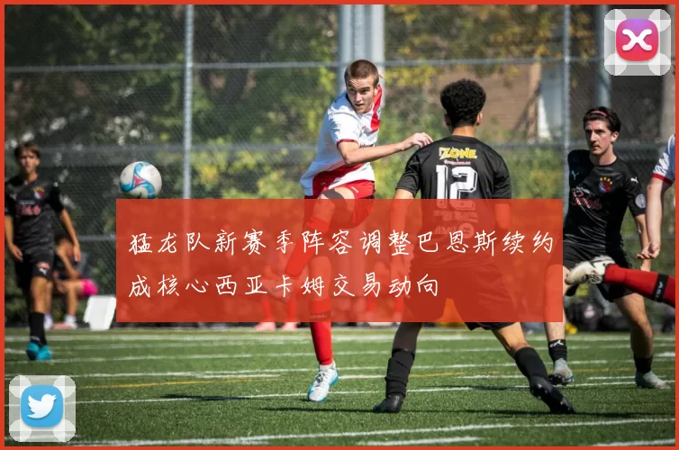 猛龙队新赛季阵容调整巴恩斯续约成核心西亚卡姆交易动向