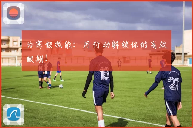 为寒假赋能：用行动解锁你的高效假期！