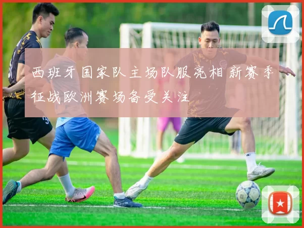 西班牙国家队主场队服亮相 新赛季征战欧洲赛场备受关注