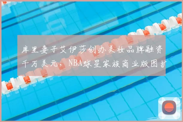 库里妻子艾伊莎创办美妆品牌融资千万美元,NBA球星家族商业版图扩张