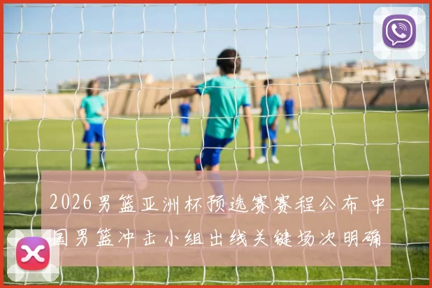 2026男篮亚洲杯预选赛赛程公布 中国男篮冲击小组出线关键场次明确