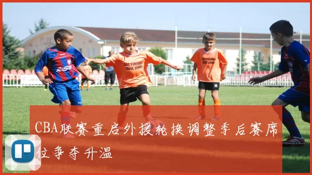 CBA联赛重启外援轮换调整季后赛席位争夺升温