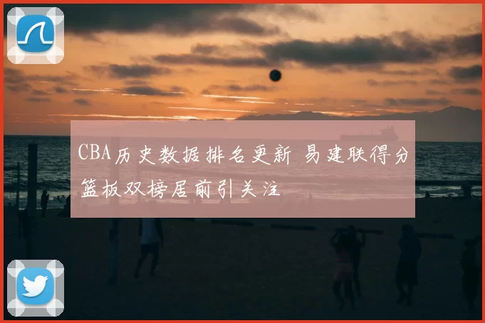 CBA历史数据排名更新 易建联得分篮板双榜居前引关注
