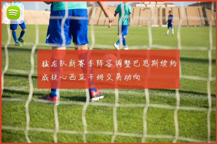 猛龙队新赛季阵容调整巴恩斯续约成核心西亚卡姆交易动向