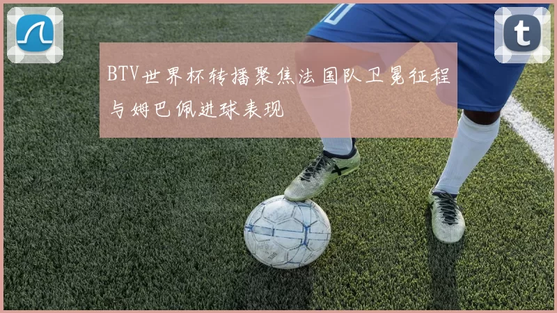 BTV世界杯转播聚焦法国队卫冕征程与姆巴佩进球表现