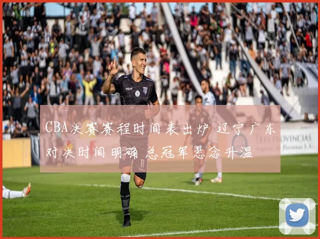 CBA决赛赛程时间表出炉 辽宁广东对决时间明确 总冠军悬念升温