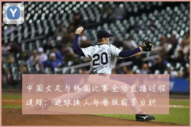 中国女足与韩国比赛全场直播过程追踪：进球换人与晋级前景分析