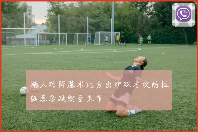 湖人对阵魔术比分出炉双方攻防拉锯悬念延续至末节