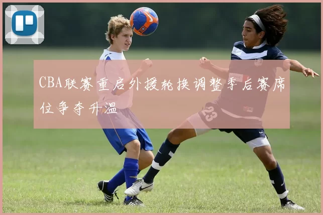 CBA联赛重启外援轮换调整季后赛席位争夺升温