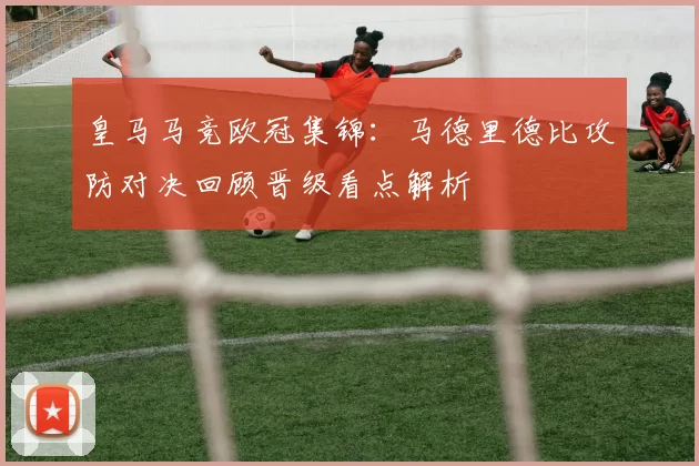 皇马马竞欧冠集锦：马德里德比攻防对决回顾晋级看点解析
