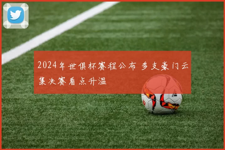 2024年世俱杯赛程公布 多支豪门云集决赛看点升温