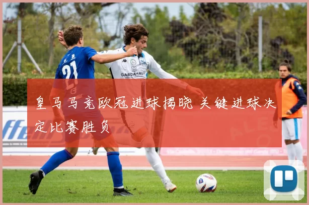 皇马马竞欧冠进球揭晓 关键进球决定比赛胜负