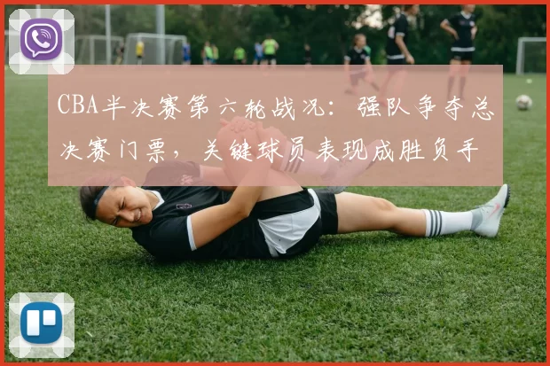 CBA半决赛第六轮战况:强队争夺总决赛门票,关键球员表现成胜负手