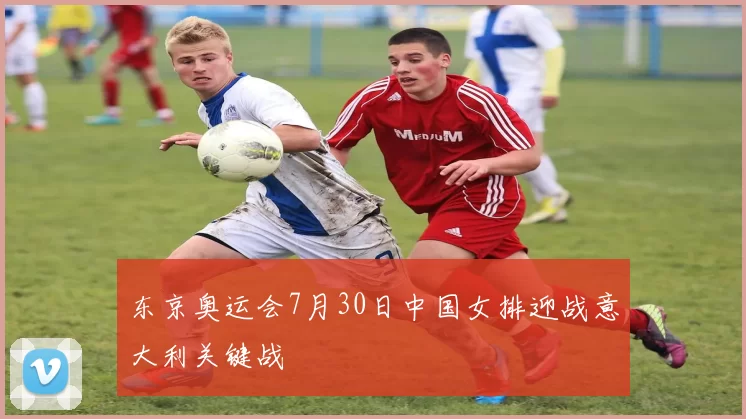 东京奥运会7月30日中国女排迎战意大利关键战