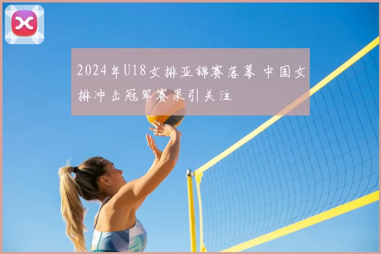 2024年U18女排亚锦赛落幕 中国女排冲击冠军赛果引关注