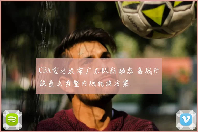 CBA官方发布广东队新动态 备战阶段重点调整内线轮换方案