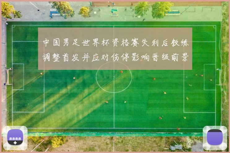 中国男足世界杯资格赛失利后教练调整首发并应对伤停影响晋级前景