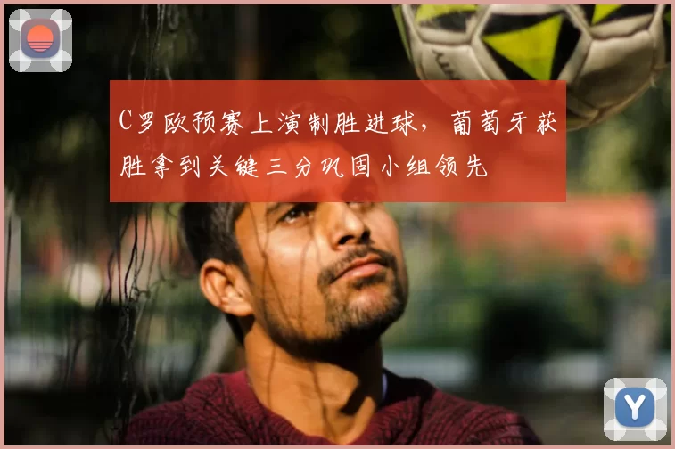 C罗欧预赛上演制胜进球，葡萄牙获胜拿到关键三分巩固小组领先