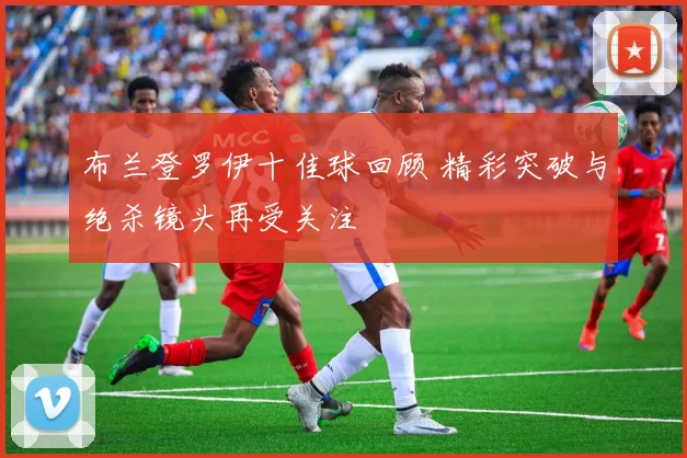 布兰登罗伊十佳球回顾 精彩突破与绝杀镜头再受关注