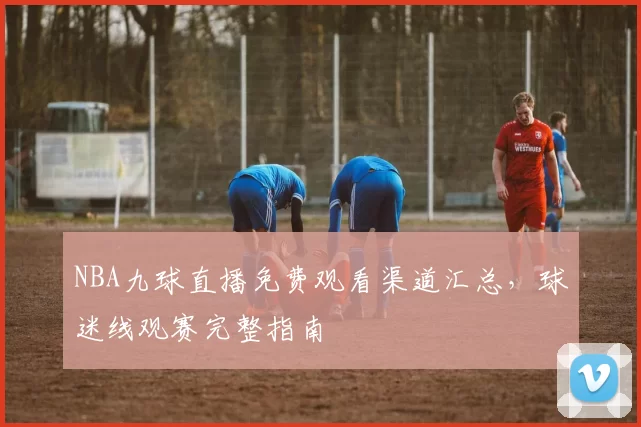 NBA九球直播免费观看渠道汇总,球迷线观赛完整指南