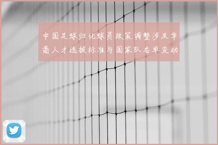中国足球归化球员政策调整涉及华裔人才选拔标准与国家队名单变动