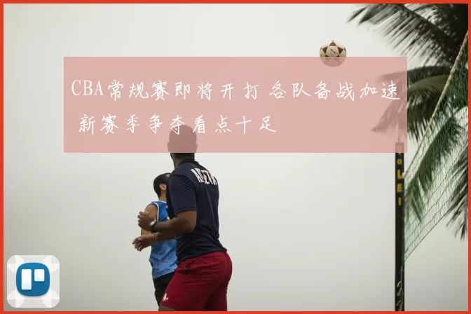CBA常规赛即将开打 各队备战加速 新赛季争夺看点十足