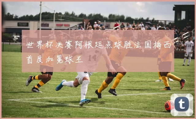 世界杯决赛阿根廷点球胜法国梅西首度加冕球王