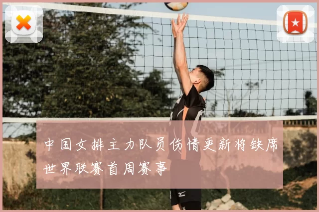 中国女排主力队员伤情更新将缺席世界联赛首周赛事