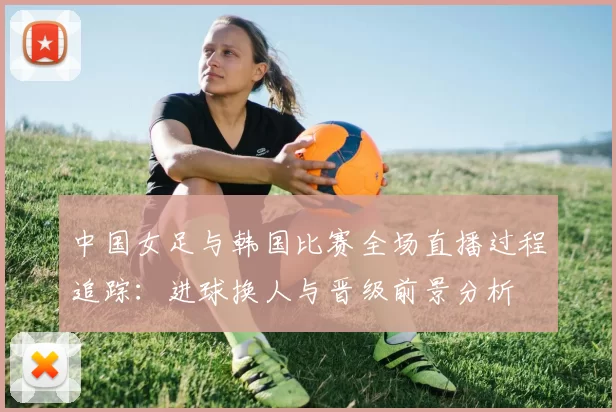 中国女足与韩国比赛全场直播过程追踪：进球换人与晋级前景分析
