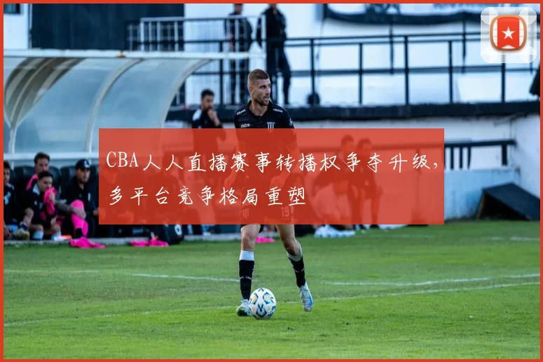 CBA人人直播赛事转播权争夺升级,多平台竞争格局重塑