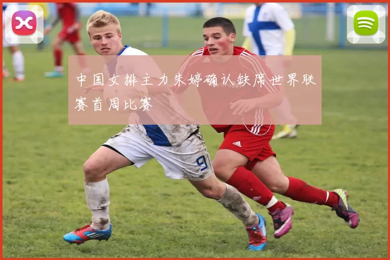 中国女排主力朱婷确认缺席世界联赛首周比赛