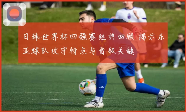 日韩世界杯四强赛经典回顾 揭示东亚球队攻守特点与晋级关键