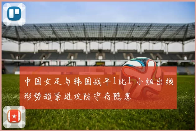 中国女足与韩国战平1比1 小组出线形势趋紧进攻防守存隐患