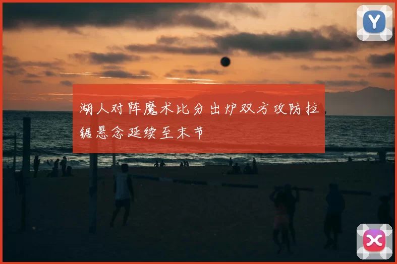 湖人对阵魔术比分出炉双方攻防拉锯悬念延续至末节